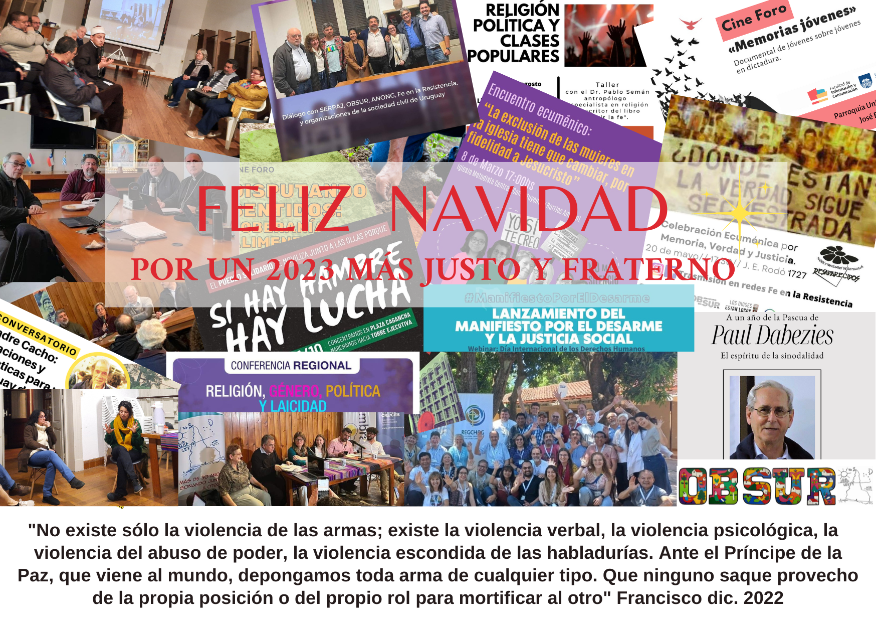 "No existe sólo la violencia de las armas; existe la violencia verbal, la violencia psicológica, la violencia del abuso de poder, la violencia escondida de las habladurías. Ante el Príncipe de la Paz, que viene al mundo, depongamos toda arma de cualquier tipo. Que ninguno saque provecho de la propia posición o del propio rol para mortificar al otro"
Francisco, dic 2022